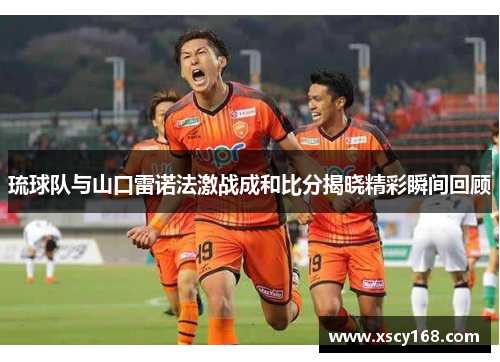 琉球队与山口雷诺法激战成和比分揭晓精彩瞬间回顾